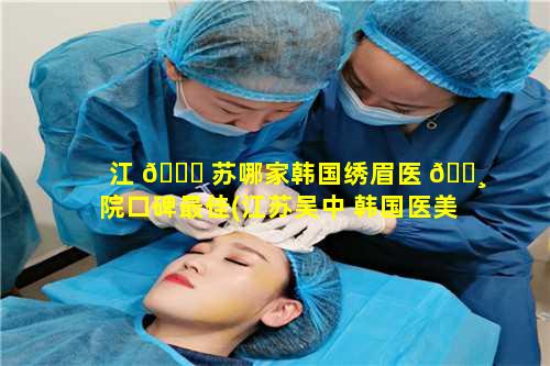 江 🐝 苏哪家韩国绣眉医 🕸 院口碑最佳(江苏吴中 韩国医美)